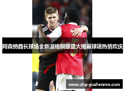 阿森纳酋长球场全新温格铜像盛大揭幕球迷热情欢庆