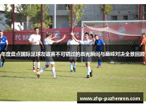 年度盘点国际足球友谊赛不可错过的高光瞬间与巅峰对决全景回顾